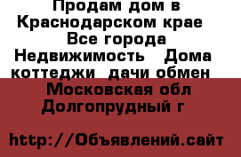 Продам дом в Краснодарском крае - Все города Недвижимость » Дома, коттеджи, дачи обмен   . Московская обл.,Долгопрудный г.